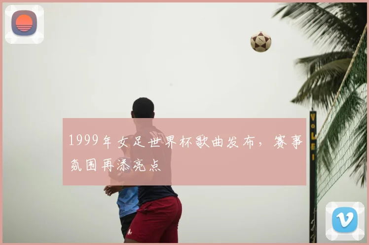 1999年女足世界杯歌曲发布,赛事氛围再添亮点