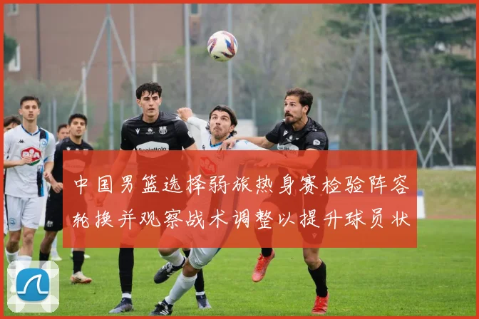 中国男篮选择弱旅热身赛检验阵容轮换并观察战术调整以提升球员状态