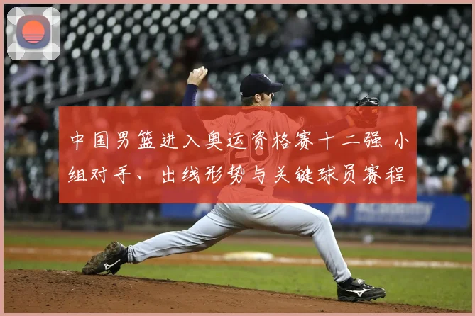中国男篮进入奥运资格赛十二强 小组对手、出线形势与关键球员赛程看点