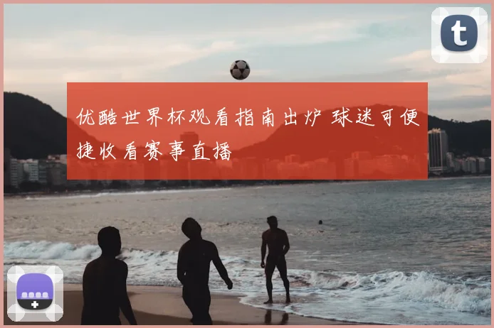优酷世界杯观看指南出炉 球迷可便捷收看赛事直播