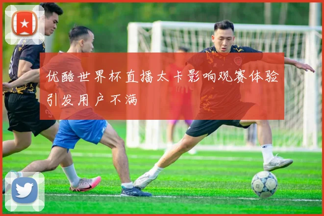 优酷世界杯直播太卡影响观赛体验引发用户不满