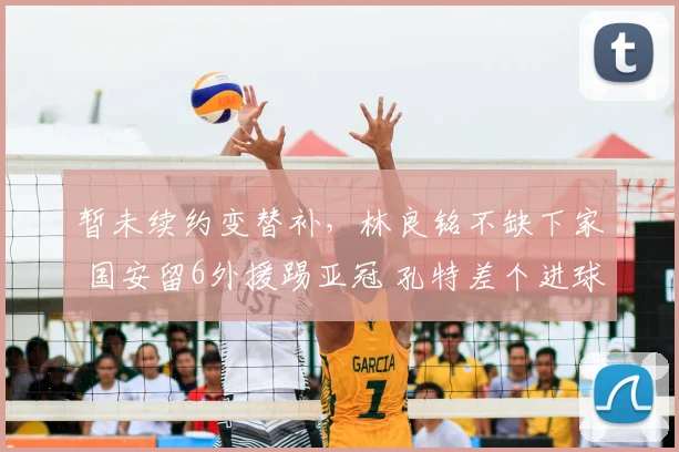 暂未续约变替补，林良铭不缺下家 国安留6外援踢亚冠 孔特差个进球